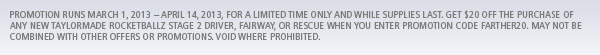 Promotion runs March 1, 2013 - April 14, 2013, for a limited time only and while supplies last, get $20 off the purchase of any new TaylorMade RocketBallz Stage 2 driver, fairway, or rescue when you enter promotion code FARTHER20. May not be combined with other offers or promotions. Void where prohibited.